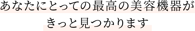 あなたにとっての最高の美容機器がきっと見つかります